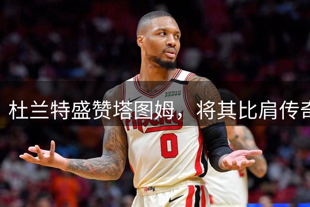 杜兰特盛赞塔图姆，将其比肩传奇球星